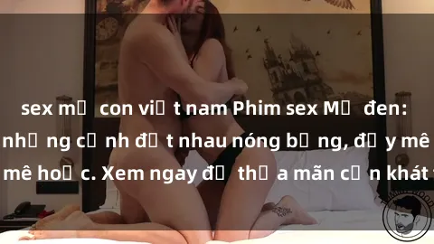 sex mẹ con việt nam Phim sex Mỹ đen: phút mãnh liệt với những cảnh địt nhau nóng bỏng, đầy mê hoặc. Xem ngay để thỏa mãn cơn khát tình dục của bạn!
