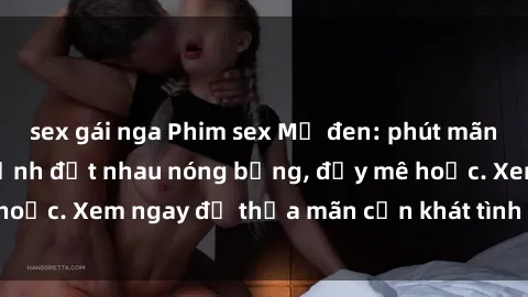 sex gái nga Phim sex Mỹ đen: phút mãnh liệt với những cảnh địt nhau nóng bỏng, đầy mê hoặc. Xem ngay để thỏa mãn cơn khát tình dục của bạn!