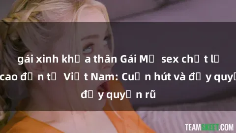 gái xinh khỏa thân Gái Mỹ sex chất lượng cao đến từ Việt Nam: Cuốn hút và đầy quyến rũ