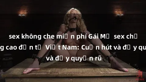 sex không che miễn phí Gái Mỹ sex chất lượng cao đến từ Việt Nam: Cuốn hút và đầy quyến rũ