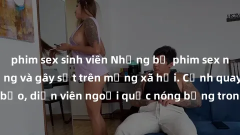 phim sex sinh viên Những bộ phim sex ngoại quốc nổi tiếng và gây sốt trên mạng xã hội. Cảnh quay táo bạo, diễn viên ngoại quốc nóng bỏng trong các tác phẩm đỉnh cao.