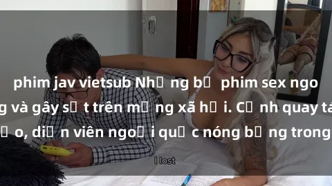 phim jav vietsub Những bộ phim sex ngoại quốc nổi tiếng và gây sốt trên mạng xã hội. Cảnh quay táo bạo, diễn viên ngoại quốc nóng bỏng trong các tác phẩm đỉnh cao.