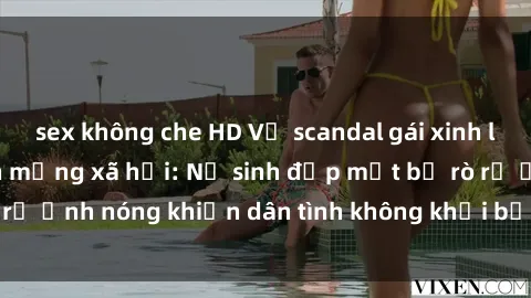 sex không che HD Vụ scandal gái xinh lộ hàng gây sốt trên mạng xã hội: Nữ sinh đẹp mắt bị rò rỉ ảnh nóng khiến dân tình không khỏi bất ngờ và phẫn nộ!