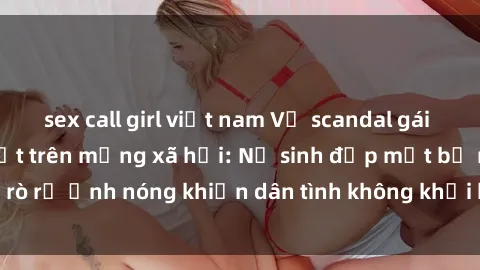 sex call girl việt nam Vụ scandal gái xinh lộ hàng gây sốt trên mạng xã hội: Nữ sinh đẹp mắt bị rò rỉ ảnh nóng khiến dân tình không khỏi bất ngờ và phẫn nộ!