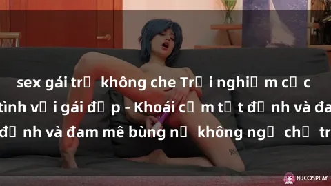 sex gái trẻ không che Trải nghiệm cực kỳ thú vị khi làm tình với gái đẹp - Khoái cảm tột đỉnh và đam mê bùng nổ không ngờ chỉ trong một đêm!