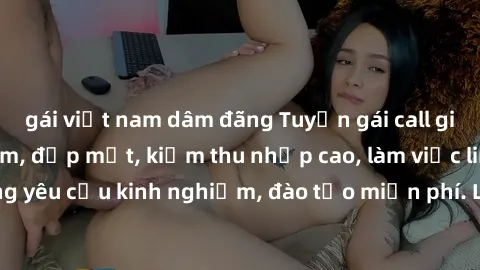 gái việt nam dâm đãng Tuyển gái call girl Việt Nam gợi cảm, đẹp mắt, kiếm thu nhập cao, làm việc linh hoạt, không yêu cầu kinh nghiệm, đào tạo miễn phí. Liên hệ ngay để biết thêm chi tiết!
