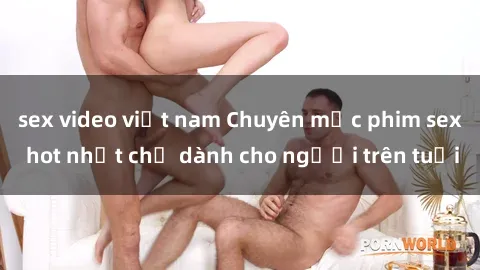 sex video việt nam Chuyên mục phim sex hot nhất chỉ dành cho người trên tuổi
