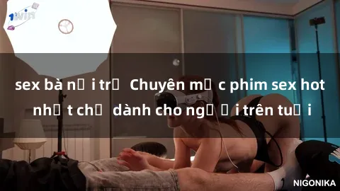 sex bà nội trợ Chuyên mục phim sex hot nhất chỉ dành cho người trên tuổi