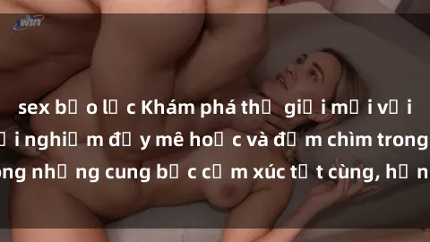 sex bạo lực Khám phá thế giới mới với sex người lớn: trải nghiệm đầy mê hoặc và đắm chìm trong những cung bậc cảm xúc tột cùng, hứng khởi và cuốn hút.