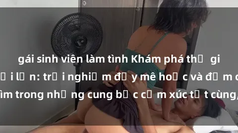 gái sinh viên làm tình Khám phá thế giới mới với sex người lớn: trải nghiệm đầy mê hoặc và đắm chìm trong những cung bậc cảm xúc tột cùng, hứng khởi và cuốn hút.