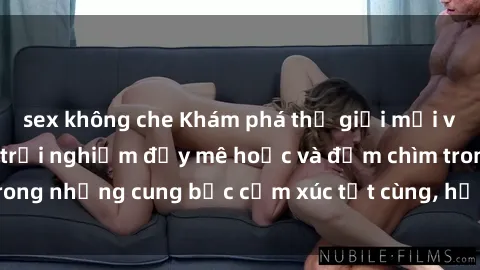 sex không che Khám phá thế giới mới với sex người lớn: trải nghiệm đầy mê hoặc và đắm chìm trong những cung bậc cảm xúc tột cùng, hứng khởi và cuốn hút.