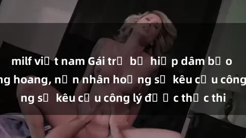 milf việt nam Gái trẻ bị hiếp dâm bạo lực trong khu rừng hoang, nạn nhân hoảng sợ kêu cầu công lý được thực thi