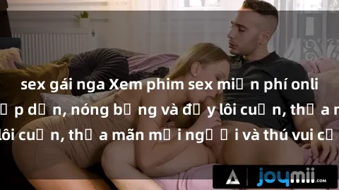 sex gái nga Xem phim sex miễn phí online ngay tại đây – Hấp dẫn, nóng bỏng và đầy lôi cuốn, thỏa mãn mọi người và thú vui của bạn!