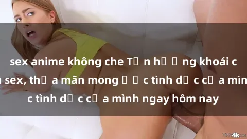 sex anime không che Tận hưởng khoái cảm với gái xinh sex, thỏa mãn mong ước tình dục của mình ngay hôm nay