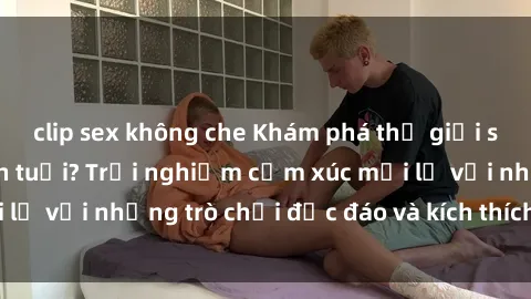 clip sex không che Khám phá thế giới sex trực tuyến: Hơn tuổi? Trải nghiệm cảm xúc mới lạ với những trò chơi độc đáo và kích thích người lớn