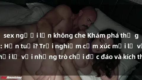 sex người lớn không che Khám phá thế giới sex trực tuyến: Hơn tuổi? Trải nghiệm cảm xúc mới lạ với những trò chơi độc đáo và kích thích người lớn