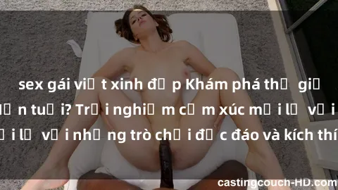 sex gái việt xinh đẹp Khám phá thế giới sex trực tuyến: Hơn tuổi? Trải nghiệm cảm xúc mới lạ với những trò chơi độc đáo và kích thích người lớn