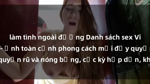 làm tình ngoài đường Danh sách sex Việt Nam không che - Ảnh toàn cảnh phong cách mới đầy quyến rũ và nóng bỏng, cực kỳ hấp dẫn, không thể bỏ qua!