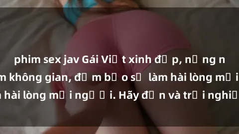 phim sex jav Gái Việt xinh đẹp, nồng nàn làm tình say đắm không gian, đảm bảo sẽ làm hài lòng mọi người. Hãy đến và trải nghiệm ngay!