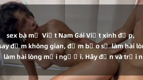 sex bà mẹ Việt Nam Gái Việt xinh đẹp, nồng nàn làm tình say đắm không gian, đảm bảo sẽ làm hài lòng mọi người. Hãy đến và trải nghiệm ngay!