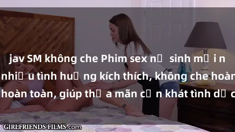 jav SM không che Phim sex nữ sinh mới nhất: Trải nghiệm nhiều tình huống kích thích, không che hoàn toàn, giúp thỏa mãn cơn khát tình dục của các bạn trẻ