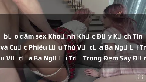 bạo dâm sex Khoảnh Khắc Đầy Kịch Tính: Sex  Việt Nam và Cuộc Phiêu Lưu Thú Vị của Ba Người Trẻ Trong Đêm Say Đắm