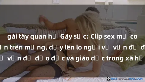gái tây quan hệ Gây sốc: Clip sex mẹ con Việt Nam lan truyền trên mạng, dấy lên lo ngại về vấn đề đạo đức và giáo dục trong xã hội hiện nay.