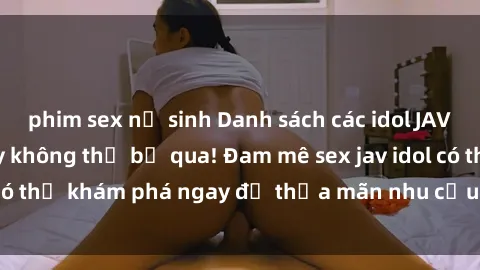 phim sex nữ sinh Danh sách các idol JAV hot nhất hiện nay không thể bỏ qua! Đam mê sex jav idol có thể khám phá ngay để thỏa mãn nhu cầu giải trí của mình!